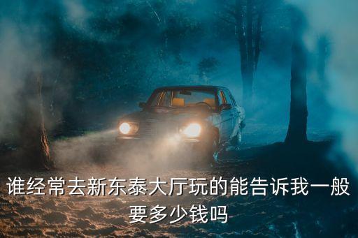 東莞新東泰消費價格，誰經常去新東泰大廳玩的能告訴我一般要多少錢嗎