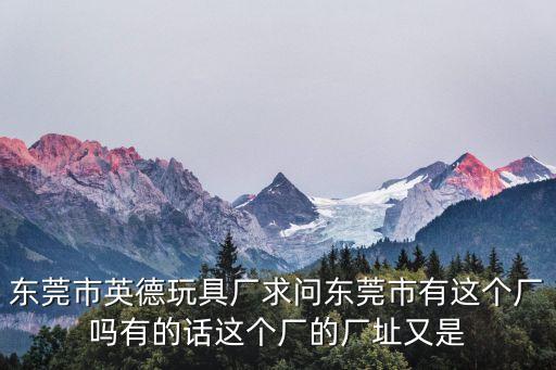 東莞市英德玩具廠求問東莞市有這個(gè)廠嗎有的話這個(gè)廠的廠址又是