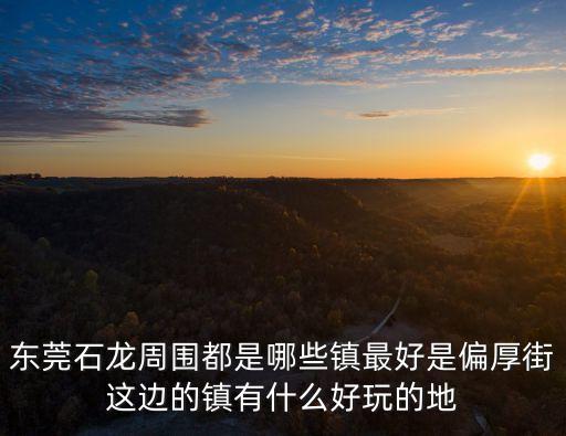 東莞石龍周圍都是哪些鎮(zhèn)最好是偏厚街這邊的鎮(zhèn)有什么好玩的地