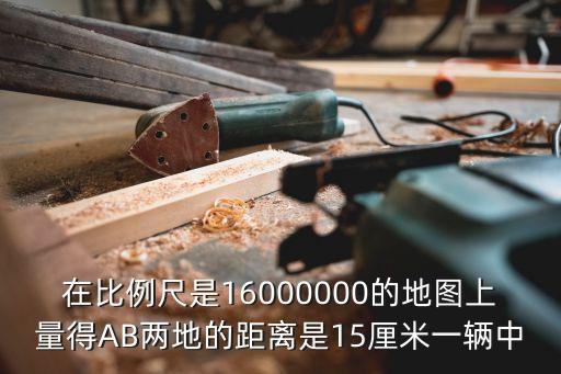 在比例尺是16000000的地圖上量得AB兩地的距離是15厘米一輛中