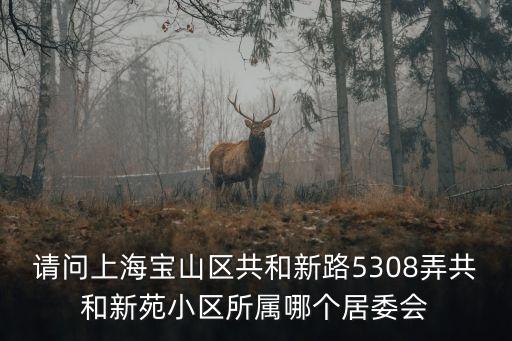 上海市共和新苑多少棟樓，請問上海寶山區共和新路5308弄共和新苑小區所屬哪個居委會