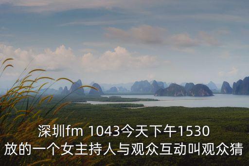 深圳fm 1043今天下午1530放的一個女主持人與觀眾互動叫觀眾猜