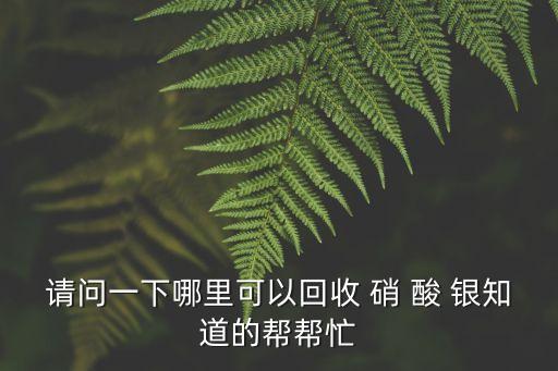 請問一下哪里可以回收 硝 酸 銀知道的幫幫忙