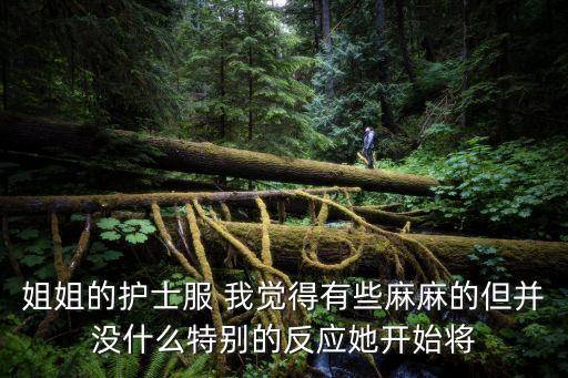 姐姐的護(hù)士服 我覺得有些麻麻的但并沒什么特別的反應(yīng)她開始將