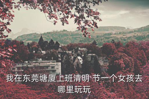我在東莞塘廈上班清明 節一個女孩去哪里玩玩