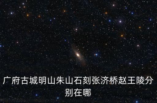 廣府古城明山朱山石刻張濟(jì)橋趙王陵分別在哪