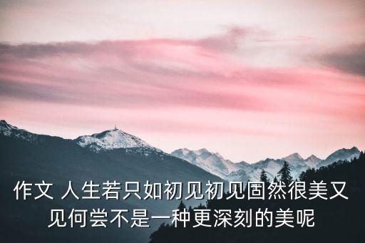 作文 人生若只如初見初見固然很美又見何嘗不是一種更深刻的美呢