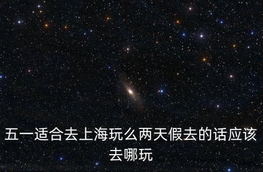 五一適合去上海玩么兩天假去的話應該去哪玩