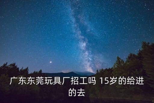 廣東東莞玩具廠招工嗎 15歲的給進的去