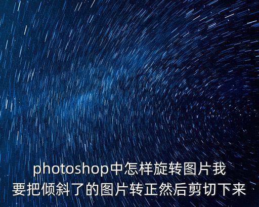 旋轉圖片，photoshop中怎樣旋轉圖片我要把傾斜了的圖片轉正然后剪切下來