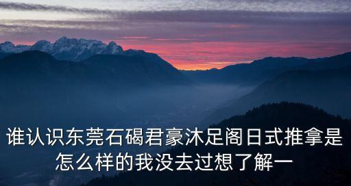 誰(shuí)認(rèn)識(shí)東莞石碣君豪沐足閣日式推拿是怎么樣的我沒(méi)去過(guò)想了解一