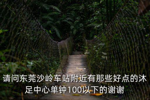 請問東莞沙嶺車站附近有那些好點(diǎn)的沐足中心單鐘100以下的謝謝