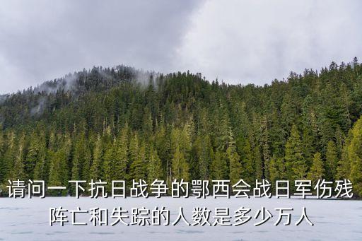 鄂西會戰，請問一下抗日戰爭的鄂西會戰日軍傷殘陣亡和失蹤的人數是多少萬人