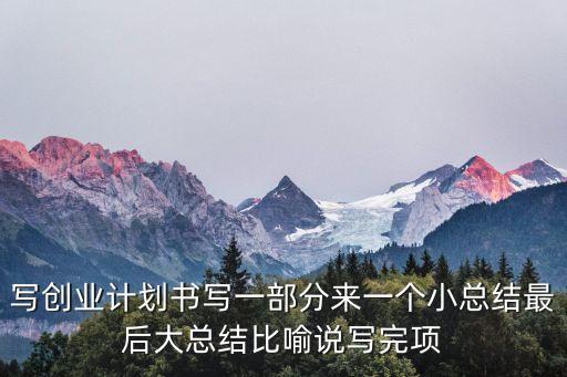 寫創(chuàng)業(yè)計(jì)劃書寫一部分來一個小總結(jié)最后大總結(jié)比喻說寫完項(xiàng)