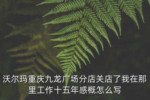 沃爾瑪重慶九龍廣場分店關店了我在那里工作十五年感概怎么寫