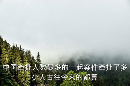 中國牽扯人數最多的一起案件牽扯了多少人古往今來的都算