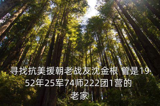 上海市抗美援朝所有老兵名單，尋找抗美援朝老戰(zhàn)友沈金根 曾是1952年25軍74師222團(tuán)1營(yíng)的 老家