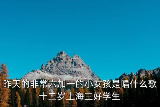 昨天的非常六加一的小女孩是唱什么歌十二歲上海三好學(xué)生