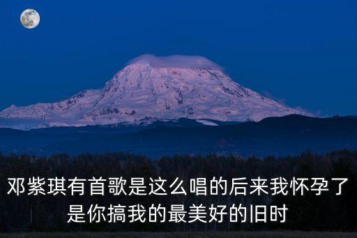 美好的舊時光，鄧紫琪有首歌是這么唱的后來我懷孕了是你搞我的最美好的舊時