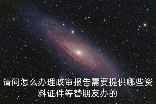 請問怎么辦理政審報(bào)告需要提供哪些資料證件等替朋友辦的