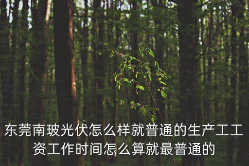 東莞南玻光伏怎么樣就普通的生產工工資工作時間怎么算就最普通的