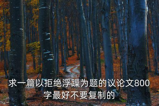 拒絕浮躁議論文，求一篇以拒絕浮躁為題的議論文800字最好不要復制的
