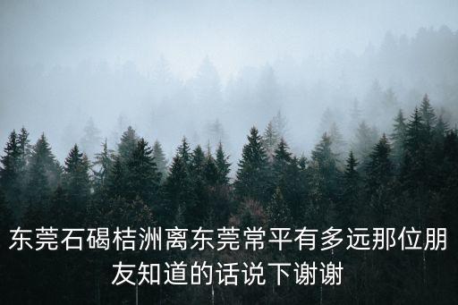 東莞石碣桔洲離東莞常平有多遠(yuǎn)那位朋友知道的話說下謝謝