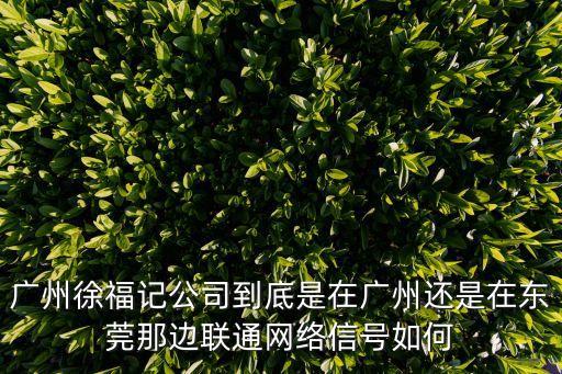 廣州徐福記公司到底是在廣州還是在東莞那邊聯通網絡信號如何
