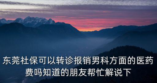 東莞轉(zhuǎn)診報銷，東莞社保可以轉(zhuǎn)診報銷男科方面的醫(yī)藥費嗎知道的朋友幫忙解說下