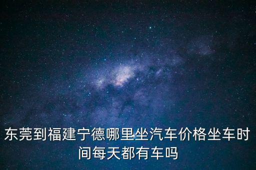 東莞到福建寧德哪里坐汽車價格坐車時間每天都有車嗎