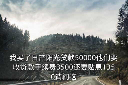 我買了日產陽光貸款50000他們要收貸款手續費3500還要貼息1350請問這