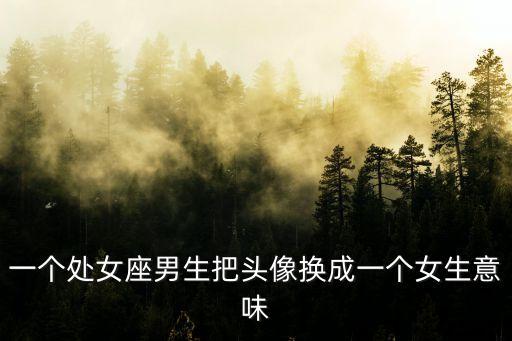 處女座頭像女，一個處女座男生把頭像換成一個女生意味