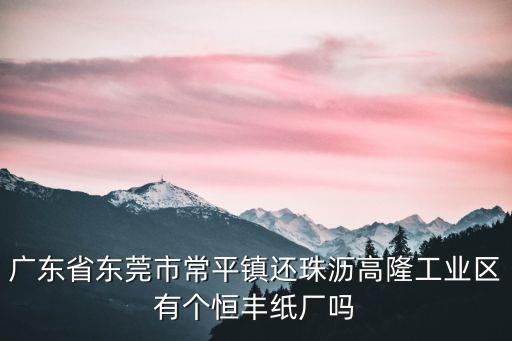 廣東省東莞市常平鎮還珠瀝高隆工業區有個恒豐紙廠嗎