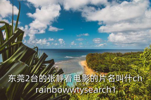 東莞2臺的張靜看電影的片名叫什chrainbowwtysearch1