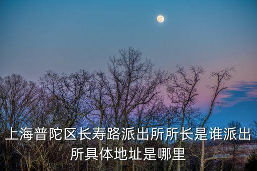 上海普陀區長壽路派出所所長是誰派出所具體地址是哪里