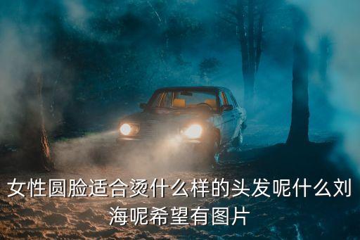 女性圓臉適合燙什么樣的頭發呢什么劉海呢希望有圖片