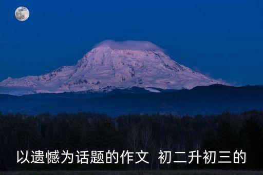 遺憾的作文，關于遺憾的作文題目