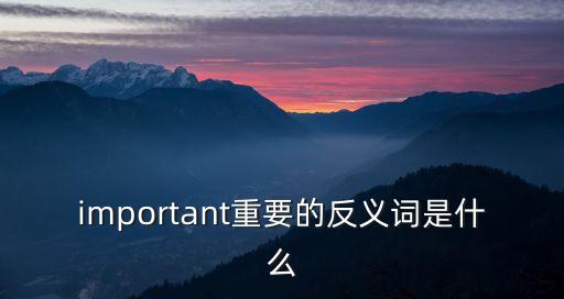 重要的反義詞，important重要的反義詞是什么