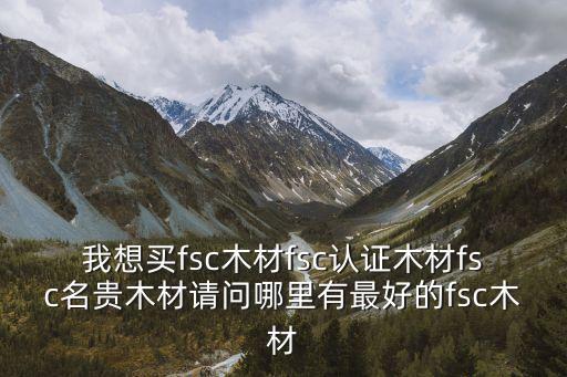 東莞市鼎正裝飾，我想買fsc木材fsc認證木材fsc名貴木材請問哪里有最好的fsc木材