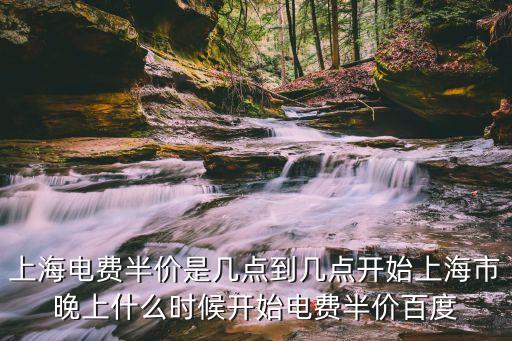 上海電費半價是幾點到幾點開始上海市晚上什么時候開始電費半價百度