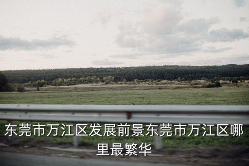 東莞萬江 發展，東莞市萬江區發展前景東莞市萬江區哪里最繁華