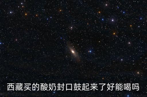 西藏買的酸奶封口鼓起來了好能喝嗎
