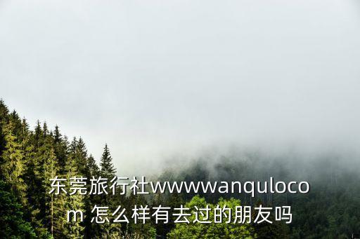東莞旅行社wwwwanqulocom 怎么樣有去過的朋友嗎