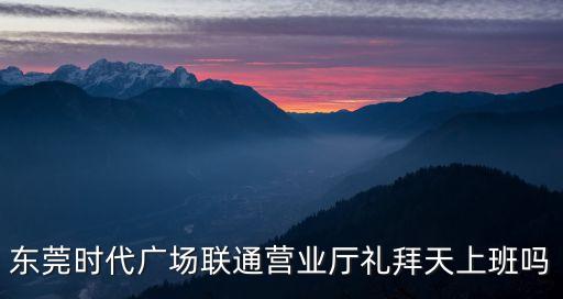 東莞天成時代廣場，東莞時代廣場聯通營業廳禮拜天上班嗎