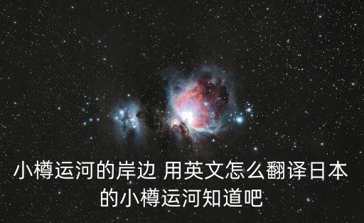 小樽運河的岸邊 用英文怎么翻譯日本的小樽運河知道吧