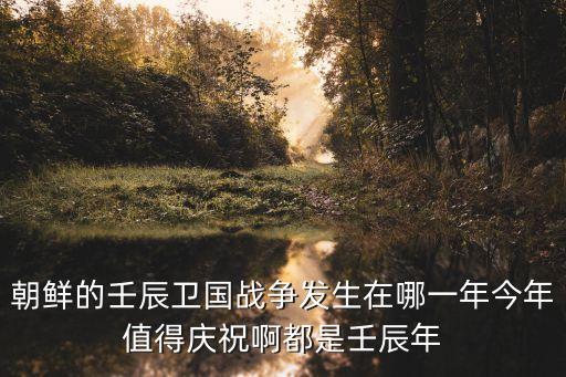 朝鮮的壬辰衛國戰爭發生在哪一年今年值得慶祝啊都是壬辰年