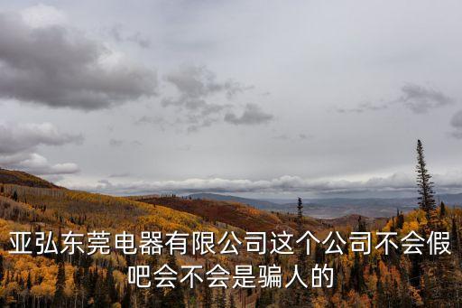 亞弘東莞電器有限公司這個公司不會假吧會不會是騙人的