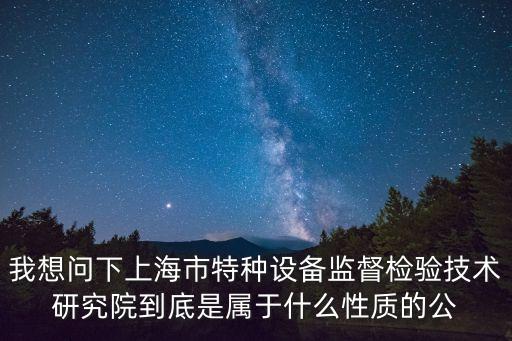 我想問下上海市特種設備監(jiān)督檢驗技術研究院到底是屬于什么性質的公