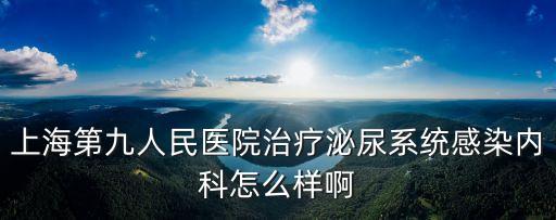 上海第九人民醫院治療泌尿系統感染內科怎么樣啊