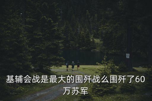基輔會戰(zhàn)是最大的圍殲戰(zhàn)么圍殲了60萬蘇軍